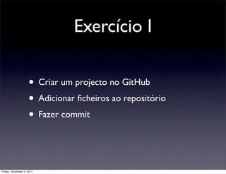 Exercício I

                    • Criar um projecto no GitHub
                    • Adicionar ﬁcheiros ao repositório
                    • Fazer commit


Friday, December 2, 2011
 