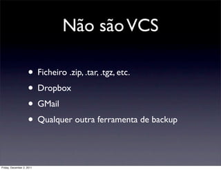 Não são VCS

                    • Ficheiro .zip, .tar, .tgz, etc.
                    • Dropbox
                    • GMail
                    • Qualquer outra ferramenta de backup

Friday, December 2, 2011
 