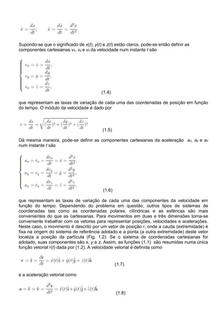 Supondo-se que o significado de x(t), y(t) e z(t) estão claros, pode-se então definir as
componentes cartesianas vx, vy e vz da velocidade num instante t são




                                          (1.4)

que representam as taxas de variação de cada uma das coordenadas de posição em função
do tempo. O módulo da velocidade é dado por



                                           (1.5)

Dá mesma maneira, pode-se definir as componentes cartesianas da aceleração ax, ay e az
num instante t são




                                           (1.6)

que representam as taxas de variação de cada uma das componentes da velocidade em
função do tempo. Dependendo do problema em questão, outros tipos de sistemas de
coordenadas tais como as coordenadas polares, cilíndricas e as esféricas são mais
convenientes do que as cartesianas. Para movimentos em duas e três dimensões torna-se
conveniente trabalhar com os vetores para representar posições, velocidades e acelerações.
Neste caso, o movimento é descrito por um vetor de posição r, onde a cauda (extremidade) é
fixa na origem do sistema de referência adotado e a ponta (a outra extremidade) deste vetor
localiza a posição da partícula (Fig. 1.2). Se o sistema de coordenadas cartesianas for
adotado, suas componentes são x, y e z. Assim, as funções (1.1) são resumidas numa única
função vetorial r(t) dada por (1.2). A velocidade vetorial é definida como


                                                   (1.7)

e a aceleração vetorial como


                                                   (1.8)
 