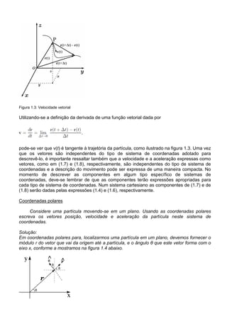 Figura 1.3: Velocidade vetorial

Utilizando-se a definição da derivada de uma função vetorial dada por




pode-se ver que v(t) é tangente à trajetória da partícula, como ilustrado na figura 1.3. Uma vez
que os vetores são independentes do tipo de sistema de coordenadas adotado para
descrevê-lo, é importante ressaltar também que a velocidade e a aceleração expressas como
vetores, como em (1.7) e (1.8), respectivamente, são independentes do tipo de sistema de
coordenadas e a descrição do movimento pode ser expressa de uma maneira compacta. No
momento de descrever as componentes em algum tipo específico de sistemas de
coordenadas, deve-se lembrar de que as componentes terão expressões apropriadas para
cada tipo de sistema de coordenadas. Num sistema cartesiano as componentes de (1.7) e de
(1.8) serão dadas pelas expressões (1.4) e (1.6), respectivamente.

Coordenadas polares

     Considere uma partícula movendo-se em um plano. Usando as coordenadas polares
escreva os vetores posição, velocidade e aceleração da partícula neste sistema de
coordenadas.

Solução:
Em coordenadas polares para, localizarmos uma partícula em um plano, devemos fornecer o
módulo r do vetor que vai da origem até a partícula, e o ângulo θ que este vetor forma com o
eixo x, conforme a mostramos na figura 1.4 abaixo.
 