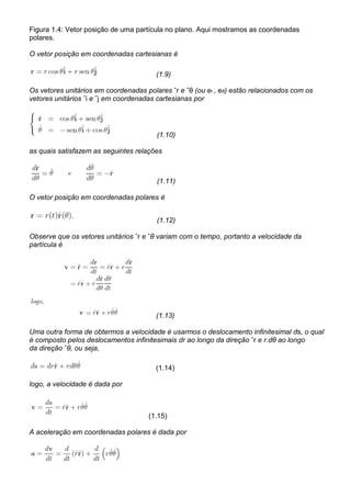 Figura 1.4: Vetor posição de uma partícula no plano. Aqui mostramos as coordenadas
polares.

O vetor posição em coordenadas cartesianas é

                                        (1.9)

Os vetores unitários em coordenadas polares ˆr e ˆθ (ou er , eθ) estão relacionados com os
vetores unitários ˆi e ˆj em coordenadas cartesianas por




                                        (1.10)

as quais satisfazem as seguintes relações



                                        (1.11)

O vetor posição em coordenadas polares é


                                        (1.12)

Observe que os vetores unitários ˆr e ˆθ variam com o tempo, portanto a velocidade da
partícula é




                                        (1.13)

Uma outra forma de obtermos a velocidade é usarmos o deslocamento infinitesimal ds, o qual
é composto pelos deslocamentos infinitesimais dr ao longo da direção ˆr e r.dθ ao longo
da direção ˆθ, ou seja,

                                        (1.14)

logo, a velocidade é dada por



                                     (1.15)

A aceleração em coordenadas polares é dada por
 