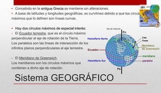Sistema GEOGRÁFICO
• Concebido en la antigua Grecia se mantiene sin alteraciones.
• A base de latitudes y longitudes geográficas, es curvilíneo debido a que los círculos
máximos que lo definen son líneas curvas.
• Hay dos círculos máximos de especial interés:
- El Ecuador terrestre, que es el círculo máximo
perpendicular al eje de rotación de la Tierra.
Los paralelos son las líneas de intersección de los
infinitos planos perpendiculares al eje terrestre.
- El Meridiano de Greenwich.
Los meridianos son los círculos máximos que
contienen a dicho eje de rotación.
 