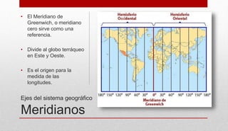 Ejes del sistema geográfico
Meridianos
• El Meridiano de
Greenwich, o meridiano
cero sirve como una
referencia.
• Divide al globo terráqueo
en Este y Oeste.
• Es el origen para la
medida de las
longitudes.
 