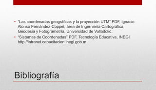 Bibliografía
• “Las coordenadas geográficas y la proyección UTM” PDF, Ignacio
Alonso Fernández-Coppel, área de Ingerniería Cartográfica,
Geodesia y Fotogrametría, Universidad de Valladolid.
• “Sistemas de Coordenadas” PDF, Tecnología Educativa, INEGI
http://intranet.capacitacion.inegi.gob.m
 