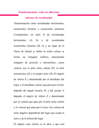 Transformaciones entre los diferentes
sistemas de coordenadas
Transformación entre coordenadas horizontales,
ecuatoriales horarias y ecuatoriales absolutas
Consideremos un astro X de coordenadas
horizontales (A, h) y de coordenadas
ecuatoriales horarias (H, δ) y un lugar de la
Tierra de latitud φ. Sobre la esfera celeste se
forma un triángulo esférico, denominado
triángulo de posición o astronómico, cuyos
vértices son el polo norte celeste (P), el cénit
astronómico (Z) y el propio astro (X). El ángulo
de vértice P y determinado por el meridiano del
lugar y el meridiano celeste que pasa por el astro
depende del ángulo horario H, y del acimut A
depende el ángulo de vértice Z y determinado
por el vertical que pasa por el polo norte celeste
y el vertical que pasa por el astro. Los valores de
estos ángulos dependerán del lugar que ocupe el
astro y de la latitud del lugar.
El ángulo cuyo vértice es el astro y que está
 