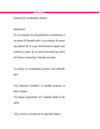 Simetría
Sistema de coordenadas polares.
Definición:
Es un conjunto de circunferencias concéntricas a
un punto O llamado polo y un conjunto de rectas
que parten de O y que determinan el ángulo que
seforma a partir de la recta horizontal que parte
de O hacia la derecha, llamada eje polar.
Un punto en coordenadas polares, está definido
por:
Una distancia (módulo, r) medida respecto al
polo uorigen.
Un ángulo (argumento, Ɵ ) medido desde el eje
polar.
Tal y como se muestra en la siguiente figura.
 