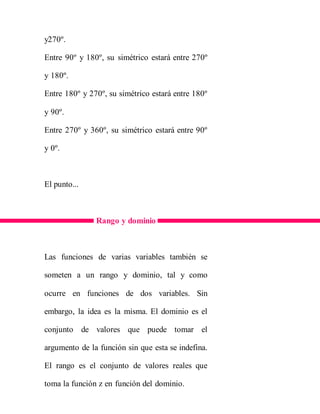 y270º.
Entre 90º y 180º, su simétrico estará entre 270º
y 180º.
Entre 180º y 270º, su simétrico estará entre 180º
y 90º.
Entre 270º y 360º, su simétrico estará entre 90º
y 0º.
El punto...
Rango y dominio
Las funciones de varias variables también se
someten a un rango y dominio, tal y como
ocurre en funciones de dos variables. Sin
embargo, la idea es la misma. El dominio es el
conjunto de valores que puede tomar el
argumento de la función sin que esta se indefina.
El rango es el conjunto de valores reales que
toma la función z en función del dominio.
 