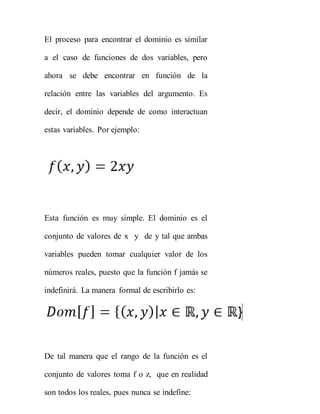 El proceso para encontrar el dominio es similar
a el caso de funciones de dos variables, pero
ahora se debe encontrar en función de la
relación entre las variables del argumento. Es
decir, el dominio depende de como interactuan
estas variables. Por ejemplo:
Esta función es muy simple. El dominio es el
conjunto de valores de x y de y tal que ambas
variables pueden tomar cualquier valor de los
números reales, puesto que la función f jamás se
indefinirá. La manera formal de escribirlo es:
De tal manera que el rango de la función es el
conjunto de valores toma f o z, que en realidad
son todos los reales, pues nunca se indefine:
 