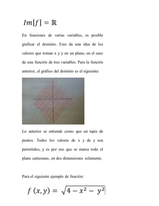 En funciones de varias variables, es posible
graficar el dominio. Esto da una idea de los
valores que toman x y y en un plano, en el caso
de una función de tres variables. Para la función
anterior, el gráfico del dominio es el siguiente:
Lo anterior se entiende como que un tapiz de
puntos. Todos los valores de x y de y son
permitidos, y es por eso que se marca todo el
plano cartesiano, en dos dimensiones solamente.
Para el siguiente ejemplo de función:
 