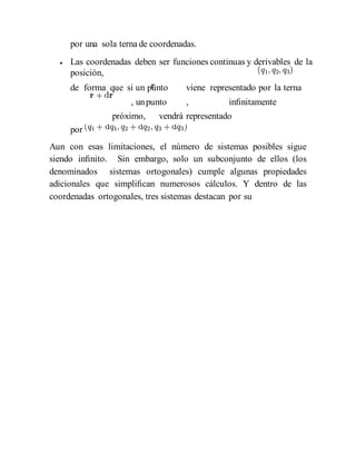 por una sola terna de coordenadas.
 Las coordenadas deben ser funciones continuas y derivables de la
posición,
de forma que si un punto viene representado por la terna
, unpunto , inﬁnitamente
próximo, vendrá representado
por
Aun con esas limitaciones, el número de sistemas posibles sigue
siendo inﬁnito. Sin embargo, solo un subconjunto de ellos (los
denominados sistemas ortogonales) cumple algunas propiedades
adicionales que simpliﬁcan numerosos cálculos. Y dentro de las
coordenadas ortogonales, tres sistemas destacan por su
 