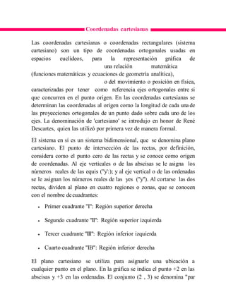Coordenadas cartesianas
Las coordenadas cartesianas o coordenadas rectangulares (sistema
cartesiano) son un tipo de coordenadas ortogonales usadas en
espacios euclídeos, para la representación gráfica de
una relación matemática
(funciones matemáticas y ecuaciones de geometría analítica),
o del movimiento o posición en física,
caracterizadas por tener como referencia ejes ortogonales entre sí
que concurren en el punto origen. En las coordenadas cartesianas se
determinan las coordenadas al origen como la longitud de cada una de
las proyecciones ortogonales de un punto dado sobre cada uno de los
ejes. La denominación de 'cartesiano' se introdujo en honor de René
Descartes, quien las utilizó por primera vez de manera formal.
El sistema en sí es un sistema bidimensional, que se denomina plano
cartesiano. El punto de intersección de las rectas, por definición,
considera como el punto cero de las rectas y se conoce como origen
de coordenadas. Al eje verticales o de las abscisas se le asigna los
números reales de las equis ("y':); y al eje vertical o de las ordenadas
se le asignan los números reales de las yes ("y"). Al cortarse las dos
rectas, dividen al plano en cuatro regiones o zonas, que se conocen
con el nombre decuadrantes:
 Primer cuadrante "I": Región superior derecha
 Segundo cuadrante "II": Región superior izquierda
 Tercer cuadrante "III": Región inferior izquierda
 Cuarto cuadrante "IB": Región inferior derecha
El plano cartesiano se utiliza para asignarle una ubicación a
cualquier punto en el plano. En la gráfica se indica el punto +2 en las
abscisas y +3 en las ordenadas. El conjunto (2 , 3) se denomina "par
 