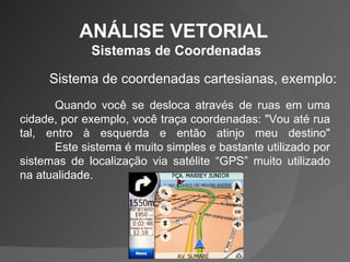 ANÁLISE VETORIAL  Sistemas de Coordenadas Sistema de coordenadas cartesianas, exemplo: Quando você se desloca através de ruas em uma cidade, por exemplo, você traça coordenadas: "Vou até rua tal, entro à esquerda e então atinjo meu destino" Este sistema é muito simples e bastante utilizado por sistemas de localização via satélite “GPS” muito utilizado na atualidade. 