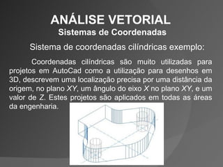 ANÁLISE VETORIAL  Sistemas de Coordenadas Sistema de coordenadas cilíndricas exemplo: Coordenadas cilíndricas são muito utilizadas para projetos em AutoCad como a utilização para desenhos em 3D, descrevem uma localização precisa por uma distância da origem, no plano  XY , um ângulo do eixo  X  no plano  XY , e um valor de  Z . Estes projetos são aplicados em todas as áreas da engenharia. 