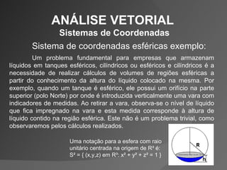 ANÁLISE VETORIAL  Sistemas de Coordenadas Sistema de coordenadas esféricas exemplo: Um problema fundamental para empresas que armazenam líquidos em tanques esféricos, cilíndricos ou esféricos e cilíndricos é a necessidade de realizar cálculos de volumes de regiões esféricas a partir do conhecimento da altura do líquido colocado na mesma. Por exemplo, quando um tanque é esférico, ele possui um orifício na parte superior (polo Norte) por onde é introduzida verticalmente uma vara com indicadores de medidas. Ao retirar a vara, observa-se o nível de líquido que fica impregnado na vara e esta medida corresponde à altura de líquido contido na região esférica. Este não é um problema trivial, como observaremos pelos cálculos realizados. Uma notação para a esfera com raio unitário centrada na origem de R³ é:  S² = { (x,y,z) em R³: x² + y² + z² = 1 }  