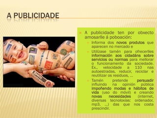 A PUBLICIDADE

                   A publicidade ten por obxecto
                    amosarlle á poboación:
                       Informa dos novos produtos que
                        aparecen no mercado e
                       Utilízase tamén para ofrecerlles
                        información aos cidadáns sobre
                        servicios ou normas para mellorar
                        o funcionamento da sociedade.
                        Ex., velocidade a 110 nas
                        autoestradas, reducir, reciclar e
                        reutilizar os residuos, …
                       Tamén        pretende     persuadir
                        influindo na opinión pública
                        impoñendo modas e hábitos de
                        vida (uso do móvil) e creando
                        novas      necesidades    (internet,
                        diversas tecnoloxías: ordenador,
                        mp3, …) das que nos costa
                        prescindir.
 