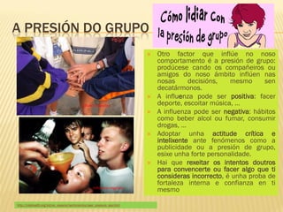 A PRESIÓN DO GRUPO
                                                                              Otro factor que inflúe no noso
                                                                               comportamento é a presión de grupo:
                                                                               prodúcese cando os compañeiros ou
                                                                               amigos do noso ámbito inflúen nas
                                                                               nosas      decisións,   mesmo      sen
                                                                               decatármonos.
                                                                              A influenza pode ser positiva: facer
                                             Influenza positiva                deporte, escoitar música, …
                                                                              A influenza pode ser negativa: hábitos
                                                                               como beber alcol ou fumar, consumir
                                                                               drogas, …
                                                                              Adoptar unha actitude crítica e
                                                                               intelixente ante fenómenos como a
                                                                               publicidade ou a presión de grupo,
                                                                               esixe unha forte personalidade.
                                                                              Hai que rexeitar os intentos doutros
                                                                               para convencerte ou facer algo que ti
                                                                               consideras incorrecto, é unha proba de
                                                                               fortaleza interna e confianza en ti
                                                     Influenza negativa
                                                                               mesmo

http://kidshealth.org/kid/en_espanol/sentimientos/peer_pressure_esp.html
 
