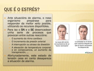 QUE É O ESTRÉS?
   Ante situacións de alarma, o noso
    organismo        prepárase      para
    responder da mellor xeito posible,
    utilizando os recursos dispoñibles.
   Para iso o SN e o SE desencadean
    unha serie de procesos que
    provocan entre outras reaccións:
       O aumento do ritmo cardíaco
       O incremento da presión arterial
       A interrupción ou atraso da dixestión
       A elevación da temperatura corporal,
        e en consecuencia, un aumento da
        transpiración, …
   Afortunadamente, este estado de
    tensión cesa en canto desapareza
    a situación de alarma.
 