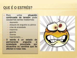 QUE É O ESTRÉS?
   Pero      unha        situación
    continuada de tensión pode
    causarnos series trastornos:
       depresión
       ataques de angustia ou pánico
       crise de ansiedade
       insomnio
       gastrite
       úlceras
       hipertensión, …
   O estrés é un estado de
    permanente      angustia    e
    ansiedade provocada por
    situacións ou cambios que lle
    afectan á nosa vida.
 
