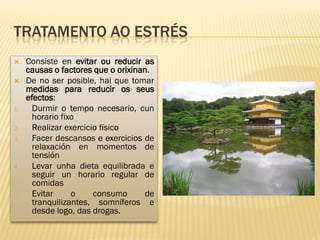 TRATAMENTO AO ESTRÉS
    Consiste en evitar ou reducir as
     causas o factores que o orixinan.
    De no ser posible, hai que tomar
     medidas para reducir os seus
     efectos:
1.     Durmir o tempo necesario, cun
       horario fixo
2.     Realizar exercicio físico
3.     Facer descansos e exercicios de
       relaxación en momentos de
       tensión
4.     Levar unha dieta equilibrada e
       seguir un horario regular de
       comidas
5.     Evitar     o     consumo     de
       tranquilizantes, somníferos e
       desde logo, das drogas.
 