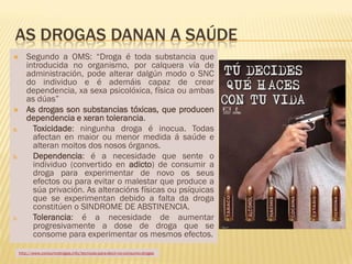 AS DROGAS DANAN A SAÚDE
       Segundo a OMS: “Droga é toda substancia que
        introducida no organismo, por calquera vía de
        administración, pode alterar dalgún modo o SNC
        do individuo e é ademáis capaz de crear
        dependencia, xa sexa psicolóxica, física ou ambas
        as dúas”
       As drogas son substancias tóxicas, que producen
        dependencia e xeran tolerancia.
a.        Toxicidade: ningunha droga é inocua. Todas
          afectan en maior ou menor medida á saúde e
          alteran moitos dos nosos órganos.
b.        Dependencia: é a necesidade que sente o
          individuo (convertido en adicto) de consumir a
          droga para experimentar de novo os seus
          efectos ou para evitar o malestar que produce a
          súa privación. As alteracións físicas ou psíquicas
          que se experimentan debido a falta da droga
          constitúen o SINDROME DE ABSTINENCIA.
c.        Tolerancia: é a necesidade de aumentar
          progresivamente a dose de droga que se
          consome para experimentar os mesmos efectos.

     http://www.consumodrogas.info/tecnicas-para-decir-no-consumo-drogas
 