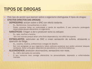 TIPOS DE DROGAS
    Polo tipo de acción que exercen sobre o organismo distínguese 4 tipos de drogas:
    EFECTOS DIRECTOS DAS DROGAS:
1.    DEPRESORAS: actúan sobre o SNC con efecto sedante.
         Ex., Barbitúricos, tranquilizantes e o alcol.
         Poden provocar fallos na motricidade e perda do equilibrio. O seu consumo prolongado
          desencadea graves alteracións no organismo.
2.    NARCÓTICOS: mitigan a dor e producen sono ou estupor.
         Ex., opio, morfina e heroína.
         Son moi nocivas porque xeran unha forte dependencia, moi difícil de superar.
3.    ESTIMULANTES: estimulan ao SNC e crean sensación de euforia, atrasando a
      aparición da fatiga.
         Ex., cocaína, nicotina, anfetaminas e drogas de deseño.
         Son moi perigosas xa que organismo tolera esforzos excesivos que poden provocar ataques
          cardíacos. Xeran unha gran dependencia psicolóxica e unha forte tolerancia.
4.    ALUCINÓXENOS: producen alucinacións, sensacións non reais.
         Ex., LSD e derivados do cannabis.
         O seu consumo leva consigo alteracións na personalidade, depresión e enfermidades
          mentais.
 