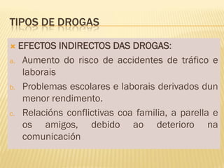 TIPOS DE DROGAS

 EFECTOS INDIRECTOS DAS DROGAS:
a. Aumento do risco de accidentes de tráfico e
   laborais
b. Problemas escolares e laborais derivados dun
   menor rendimento.
c. Relacións conflictivas coa familia, a parella e
   os amigos, debido ao deterioro na
   comunicación
 