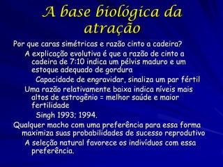 A base biológica da
atração
Por que caras simétricas e razão cinto a cadeira?
A explicação evolutiva é que a razão de cinto a
cadeira de 7:10 indica um pélvis maduro e um
estoque adequado de gordura
Capacidade de engravidar, sinaliza um par fértil
Uma razão relativamente baixa indica níveis mais
altos de estrogênio = melhor saúde e maior
fertilidade
Singh 1993; 1994.
Qualquer macho com uma preferência para essa forma
maximiza suas probabilidades de sucesso reprodutivo
A seleção natural favorece os indivíduos com essa
preferência.

 