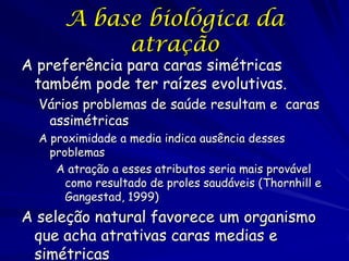 A base biológica da
atração

A preferência para caras simétricas
também pode ter raízes evolutivas.
Vários problemas de saúde resultam e caras
assimétricas
A proximidade a media indica ausência desses
problemas
A atração a esses atributos seria mais provável
como resultado de proles saudáveis (Thornhill e
Gangestad, 1999)

A seleção natural favorece um organismo
que acha atrativas caras medias e
simétricas

 