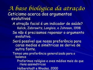 A base biológica da atração

Ceticismo acerca dos argumentos
evolutivos

A atração facial é um indicador de saúde?
Kalick, Zebrowitz, Langlois, e Johnson, 1998

Se não é precisamos repensar o argumento
evolutivo.
Será possível que nossa preferência para
caras medias e simétricas se deriva de
outra fonte.
Temos uma preferência generalizada para o
balance
Preferimos relógios e aves médios mais do que
itens assimétricos
Halberstadt e Rhodes, 2000

 
