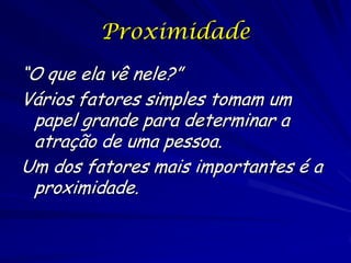 Proximidade
“O que ela vê nele?”
Vários fatores simples tomam um
papel grande para determinar a
atração de uma pessoa.
Um dos fatores mais importantes é a
proximidade.

 
