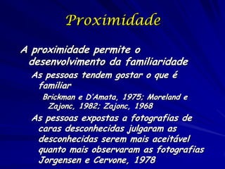 Proximidade
A proximidade permite o
desenvolvimento da familiaridade
As pessoas tendem gostar o que é
familiar

Brickman e D’Amata, 1975; Moreland e
Zajonc, 1982; Zajonc, 1968

As pessoas expostas a fotografias de
caras desconhecidas julgaram as
desconhecidas serem mais aceitável
quanto mais observaram as fotografias
Jorgensen e Cervone, 1978

 