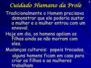 Cuidado Humano da Prole
Tradicionalmente o Homem precisava
demonstrar que ele poderia sustar
a mulher e a mulher entrou com um
enxoval.
Hoje em dia, os homens apóiam os
filhos ainda se não morram com
eles.
Mudanças culturais: papeis trocados.
alguns homens ficam em casa para
criar os filhos e as mulheres
trabalham

5

 