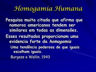 Homogamia Humana
Pesquisa muita citada que afirma que
namoros americanos tendem ser
similares em todas as dimensões.
Esses resultados proporcionam uma
evidencia forte da homogamia
Uma tendência poderosa de que iguais
escolham iguais.
Burgess e Wallin, 1943

 