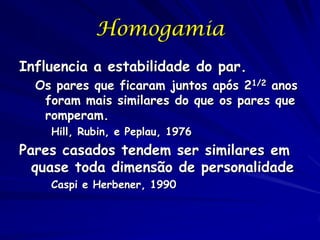 Homogamia
Influencia a estabilidade do par.
Os pares que ficaram juntos após 21/2 anos
foram mais similares do que os pares que
romperam.
Hill, Rubin, e Peplau, 1976

Pares casados tendem ser similares em
quase toda dimensão de personalidade
Caspi e Herbener, 1990

 
