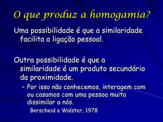 O que produz a homogamia?
Uma possibilidade é que a similaridade
facilita a ligação pessoal.

Outra possibilidade é que a
similaridade é um produto secundário
da proximidade.
– Por isso não conhecemos, interagem com
ou casamos com uma pessoa muito
dissimilar a nós.
Berscheid e Walster, 1978

 