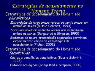 Estratégias de acasalamento no
Homem: Teoria

Estratégias de acasalamento do Homem são

pluralísticas

Estratégias de largo prazo versus de curto prazo em
ambos os sexos (Buss e Schmitt, 1993)

Socio-sexualidade restrita versus não restrita em

ambos os sexos (Gangestad e Simpson, 1990)
Sistemas de neuro-transmissão separados permitam
experimentar várias de estratégias de
acasalamento (Fisher, 2002)

Estratégias de acasalamento do Homem são

facultativas

Custos e benefícios adaptativos (Buss e Schmitt,
1993)
Fatores ecológicos (Gangestad e Simpson, 2000)

 