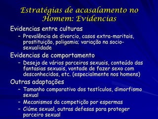 Estratégias de acasalamento no
Homem: Evidencias
Evidencias entre culturas

– Prevalência de divorcio, casos extra-maritais,
prostituição, poligamia; variação na sociosexualidade

Evidencias de comportamento

– Desejo de vários parceiros sexuais, conteúdo das
fantasias sexuais, vontade de fazer sexo com
desconhecidos, etc. (especialmente nos homens)

Outras adaptações

– Tamanho comparativo dos testículos, dimorfismo
sexual
– Mecanismos da competição por espermas
– Ciúme sexual, outras defesas para proteger
parceiro sexual

 