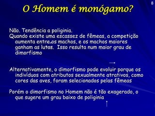 O Homem é monógamo?
Não. Tendência a poliginia.
Quando existe uma escassez de fêmeas, a competição
aumenta entre os machos, e os machos maiores
ganham as lutas. Isso resulta num maior grau de
dimorfismo
Alternativamente, o dimorfismo pode evoluir porque os
indivíduos com atributos sexualmente atrativos, como
cores das aves, foram selecionados pelas fêmeas
Porém o dimorfismo no Homem não é tão exagerado, o
que sugere um grau baixo de poliginia

8

 
