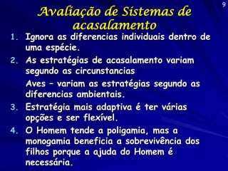 Avaliação de Sistemas de
acasalamento

1. Ignora as diferencias individuais dentro de

uma espécie.
2. As estratégias de acasalamento variam
segundo as circunstancias
Aves – variam as estratégias segundo as
diferencias ambientais.
3. Estratégia mais adaptiva é ter várias
opções e ser flexível.
4. O Homem tende a poligamia, mas a
monogamia beneficia a sobrevivência dos
filhos porque a ajuda do Homem é
necessária.

9

 