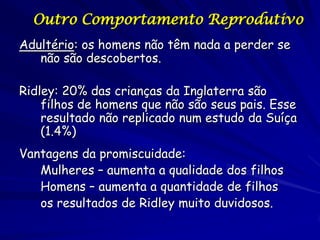 Outro Comportamento Reprodutivo
Adultério: os homens não têm nada a perder se
não são descobertos.
Ridley: 20% das crianças da Inglaterra são
filhos de homens que não são seus pais. Esse
resultado não replicado num estudo da Suíça
(1.4%)
Vantagens da promiscuidade:
Mulheres – aumenta a qualidade dos filhos
Homens – aumenta a quantidade de filhos
os resultados de Ridley muito duvidosos.

 
