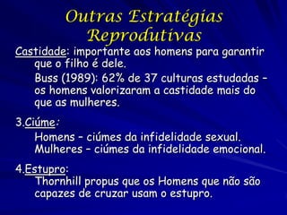 Outras Estratégias
Reprodutivas

Castidade: importante aos homens para garantir
que o filho é dele.
Buss (1989): 62% de 37 culturas estudadas –
os homens valorizaram a castidade mais do
que as mulheres.
3.Ciúme:
Homens – ciúmes da infidelidade sexual.
Mulheres – ciúmes da infidelidade emocional.
4.Estupro:
Thornhill propus que os Homens que não são
capazes de cruzar usam o estupro.

 