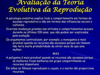 Avaliação da Teoria
Evolutiva da Reprodução
A psicologia evolutiva explica todo o comportamento em termos do
sucesso reprodutivo e não em termos das influencias sociais e
culturais.
Ocorrem mudanças grandes nas atitudes e comportamentos sexuais
durante os últimos 100 anos que não podem ser explicados
pela evolução.
Os argumentos contradizem, por exemplo, a monogamia e mais
provável quando os recursos são escassos porque um Homem
não teria muita probabilidade de atrair mais do que uma
mulher.
MAS
A poligamia é mais provável quando os recursos são escassos porque
as mulheres ficam melhores em grupo compartilhando os
recursos disponíveis.
Em leões as fêmeas reproduzem e caçam, e o macho não proporciona
recursos.

 