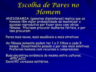 Escolha de Pares no
Homem
ANISOGAMIA: (gametas dissimilares) implica que os
homens têm maior probabilidade de maximizar o
sucesso reprodutivo por fazer sexo com várias
fêmeas. Precisam procurar mulheres férteis, e por
isso procuram:
Pares mais novos, mais saudáveis e mais atrativos
As fêmeas somente podem ter 1 a 2 filhos a cada 9
meses. Investimento pesado e por isso mais seletivas.
Preferem homens com recursos e compromisso.
Buss encontrou evidencia do mesmo entre culturas.

AFPC p212.

Davis’90: corazoes solitários.

 