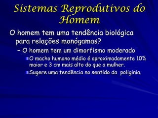 Sistemas Reprodutivos do
Homem
O homem tem uma tendência biológica
para relações monógamas?
– O homem tem um dimorfismo moderado
O macho humano médio é aproximadamente 10%
maior e 3 cm mais alto do que a mulher.
Sugere uma tendência no sentido da poliginia.

 