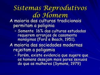 Sistemas Reprodutivos
do Homem

A maioria das culturas tradicionais
permitam a poliginia

– Somente 16% das culturas estudadas
requerem arranjos de casamento
monóginos (Ford e Beach, 1951).

A maioria das sociedades modernas
rejeitam a poligamia

– Porém, existe evidencia que sugere que
os homens desejam mais pares sexuais
do que as mulheres (Symons, 1979)

 