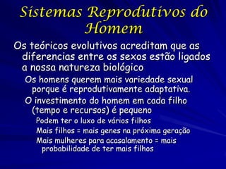 Sistemas Reprodutivos do
Homem
Os teóricos evolutivos acreditam que as
diferencias entre os sexos estão ligados
a nossa natureza biológico
Os homens querem mais variedade sexual
porque é reprodutivamente adaptativa.
O investimento do homem em cada filho
(tempo e recursos) é pequeno
Podem ter o luxo de vários filhos
Mais filhos = mais genes na próxima geração
Mais mulheres para acasalamento = mais
probabilidade de ter mais filhos

 