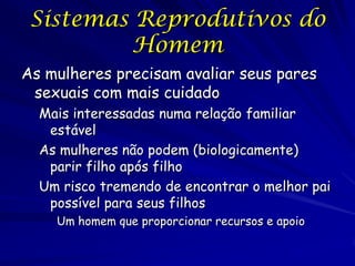 Sistemas Reprodutivos do
Homem
As mulheres precisam avaliar seus pares
sexuais com mais cuidado
Mais interessadas numa relação familiar
estável
As mulheres não podem (biologicamente)
parir filho após filho
Um risco tremendo de encontrar o melhor pai
possível para seus filhos
Um homem que proporcionar recursos e apoio

 