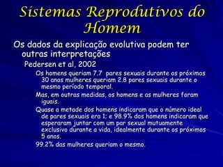 Sistemas Reprodutivos do
Homem
Os dados da explicação evolutiva podem ter
outras interpretações
Pedersen et al, 2002

Os homens queriam 7.7 pares sexuais durante os próximos
30 anos mulheres queriam 2.8 pares sexuais durante o
mesmo período temporal.
Mas, em outras medidas, os homens e as mulheres foram
iguais.
Quase a metade dos homens indicaram que o número ideal
de pares sexuais era 1; e 98.9% dos homens indicaram que
esperaram juntar com um par sexual mutuamente
exclusivo durante a vida, idealmente durante os próximos
5 anos.
99.2% das mulheres queriam o mesmo.

 