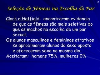 2

Seleção de Fêmeas na Escolha do Par
Clark e Hatfield: encontraram evidencia
de que as fêmeas são mais seletivos do
que os machos na escolha de um par
sexual.
Os alunos masculinos e femininos atrativos
se aproximaram alunos do sexo oposto
e ofereceram sexo no mesmo dia.
Aceitaram: homens 75%, mulheres 0%

 