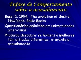 Ênfase de Comportamento
sobre a acasalamento
Buss, D. 1994. The evolution of desire.
New York: Basic Books
Questionários anônimos em universidades
americanas
Procurou descobrir se homens e mulheres
têm atitudes diferentes referente a
acasalamento

 